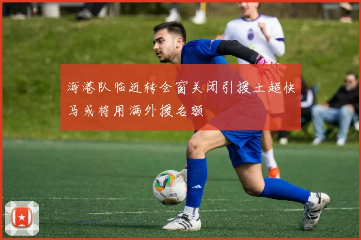 海港队临近转会窗关闭引援土超快马或将用满外援名额