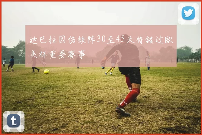 迪巴拉因伤缺阵30至45天将错过欧美杯重要赛事