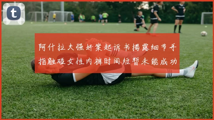 阿什拉夫强奸案起诉书揭露细节手指触碰女性内裤时间短暂未能成功挣脱