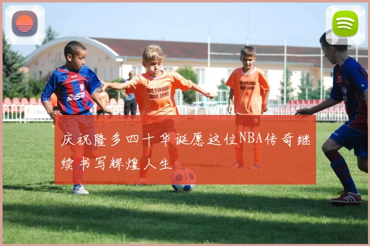庆祝隆多四十华诞愿这位NBA传奇继续书写辉煌人生