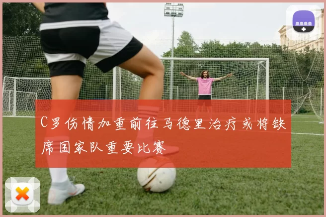 C罗伤情加重前往马德里治疗或将缺席国家队重要比赛