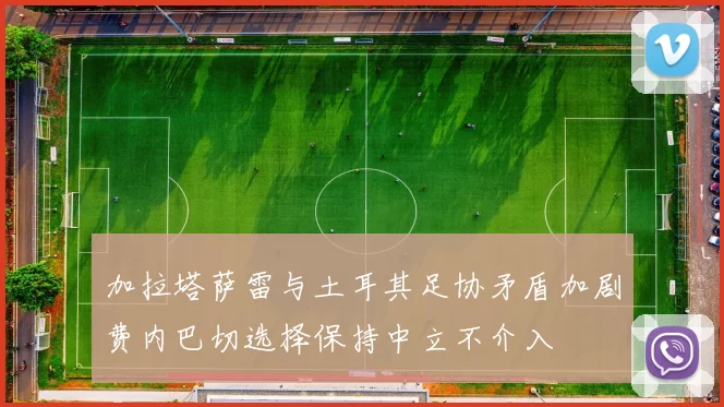 加拉塔萨雷与土耳其足协矛盾加剧费内巴切选择保持中立不介入