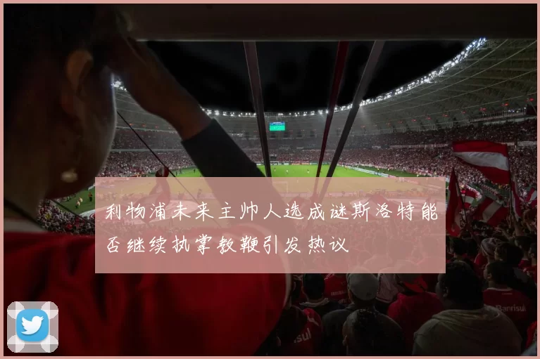 利物浦未来主帅人选成谜斯洛特能否继续执掌教鞭引发热议
