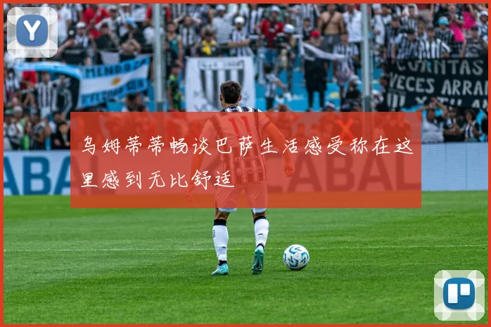 乌姆蒂蒂畅谈巴萨生活感受称在这里感到无比舒适