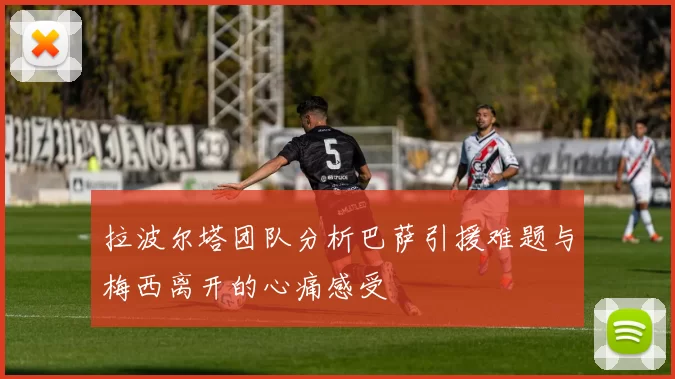 拉波尔塔团队分析巴萨引援难题与梅西离开的心痛感受