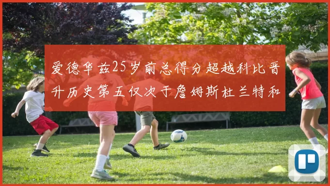 爱德华兹25岁前总得分超越科比晋升历史第五仅次于詹姆斯杜兰特和东契奇
