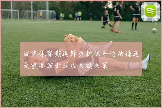 波津休赛期选择分析联手伦纳德还是重返波士顿成关键决策